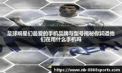 足球明星们最爱的手机品牌与型号揭秘你知道他们在用什么手机吗